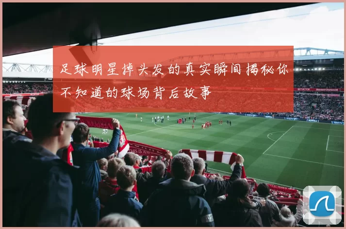 足球明星掉头发的真实瞬间揭秘你不知道的球场背后故事
