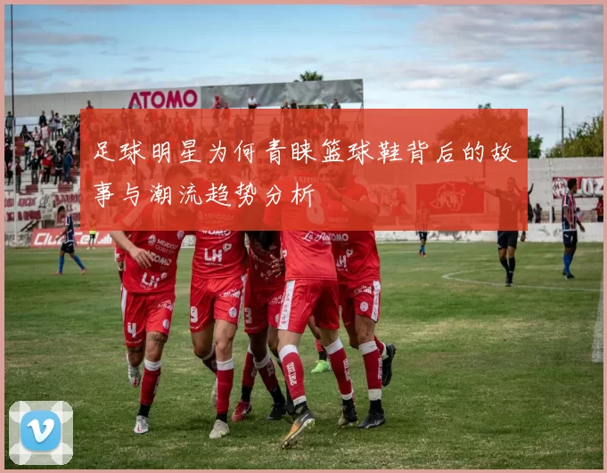 足球明星为何青睐篮球鞋背后的故事与潮流趋势分析