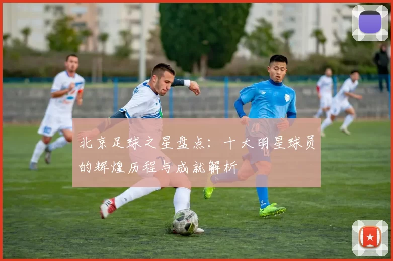 北京足球之星盘点：十大明星球员的辉煌历程与成就解析