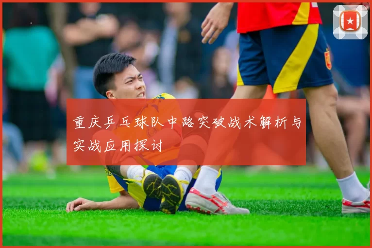 重庆乒乓球队中路突破战术解析与实战应用探讨