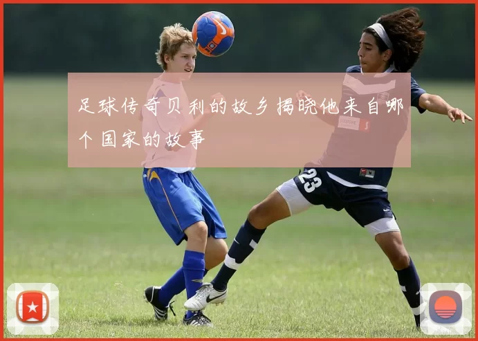 足球传奇贝利的故乡揭晓他来自哪个国家的故事