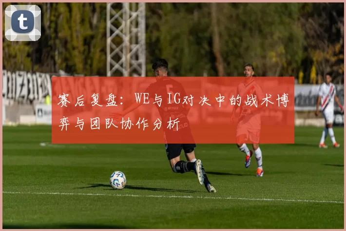 赛后复盘：WE与IG对决中的战术博弈与团队协作分析