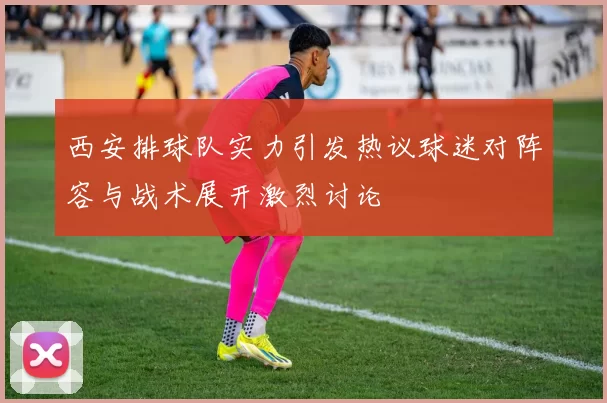 西安排球队实力引发热议球迷对阵容与战术展开激烈讨论