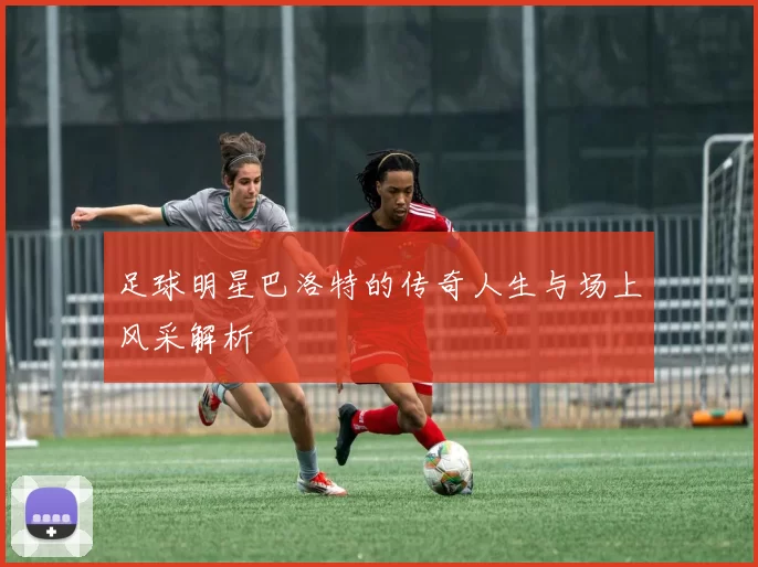 足球明星巴洛特的传奇人生与场上风采解析