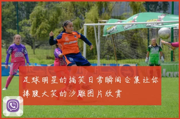 足球明星的搞笑日常瞬间合集让你捧腹大笑的沙雕图片欣赏