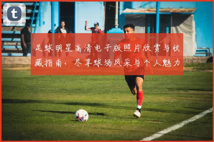 足球明星高清电子版照片欣赏与收藏指南，尽享球场风采与个人魅力