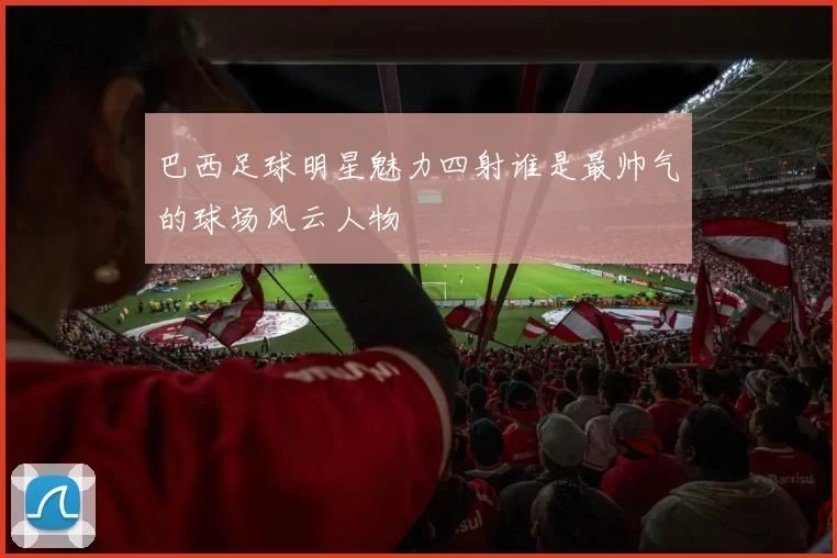巴西足球明星魅力四射谁是最帅气的球场风云人物