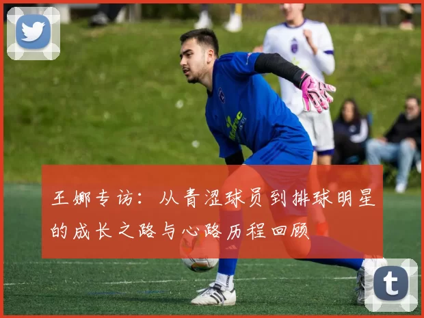 王娜专访：从青涩球员到排球明星的成长之路与心路历程回顾