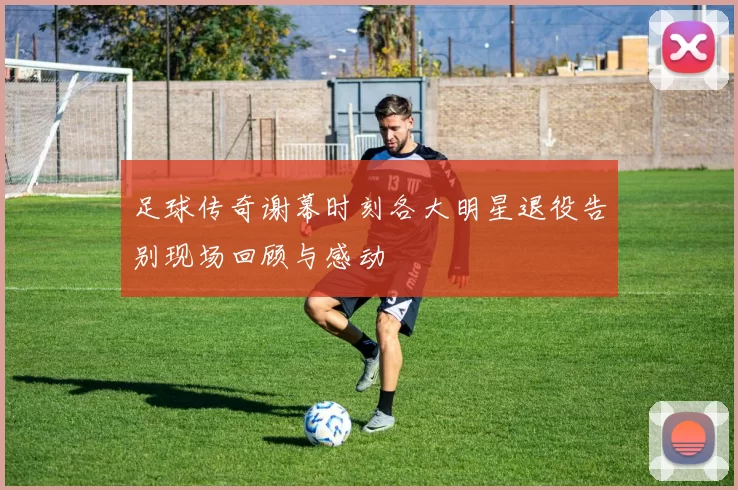 足球传奇谢幕时刻各大明星退役告别现场回顾与感动
