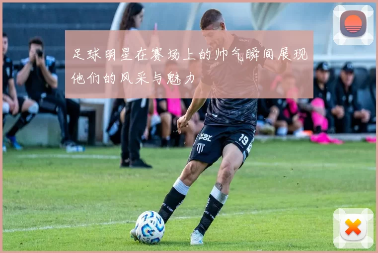 足球明星在赛场上的帅气瞬间展现他们的风采与魅力