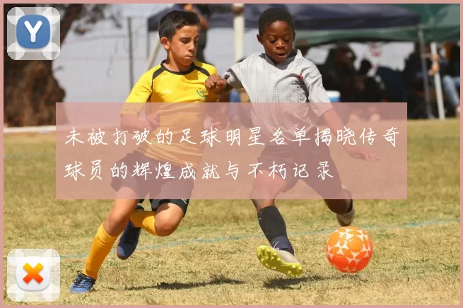 未被打破的足球明星名单揭晓传奇球员的辉煌成就与不朽记录