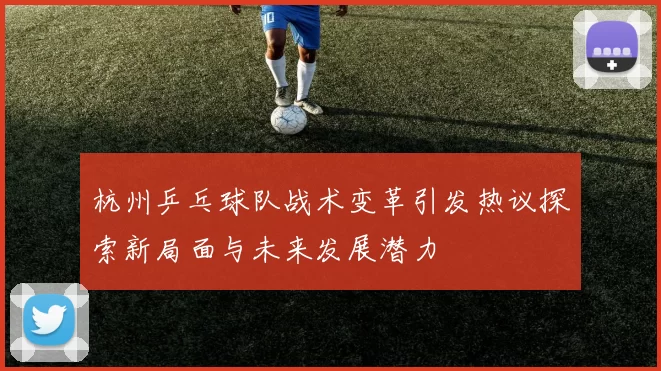 杭州乒乓球队战术变革引发热议探索新局面与未来发展潜力