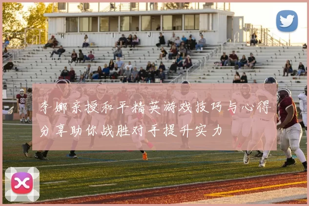 李娜亲授和平精英游戏技巧与心得分享助你战胜对手提升实力