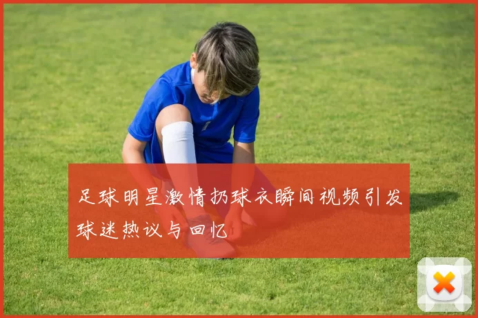 足球明星激情扔球衣瞬间视频引发球迷热议与回忆