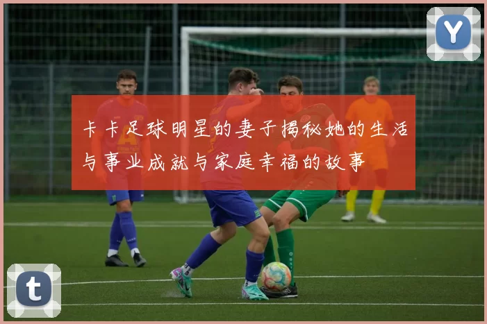 卡卡足球明星的妻子揭秘她的生活与事业成就与家庭幸福的故事