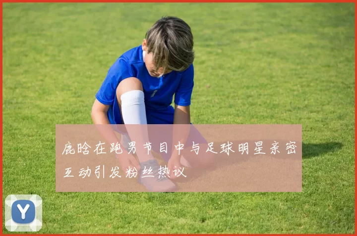 鹿晗在跑男节目中与足球明星亲密互动引发粉丝热议