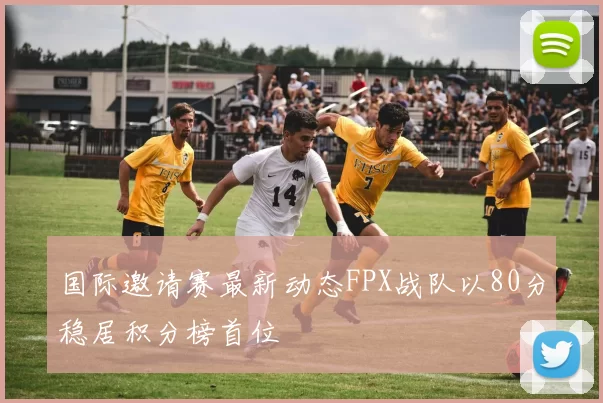 国际邀请赛最新动态FPX战队以80分稳居积分榜首位