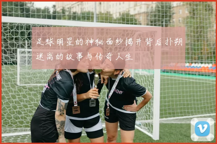 足球明星的神秘面纱揭开背后扑朔迷离的故事与传奇人生