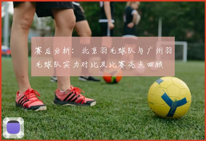 赛后分析：北京羽毛球队与广州羽毛球队实力对比及比赛亮点回顾