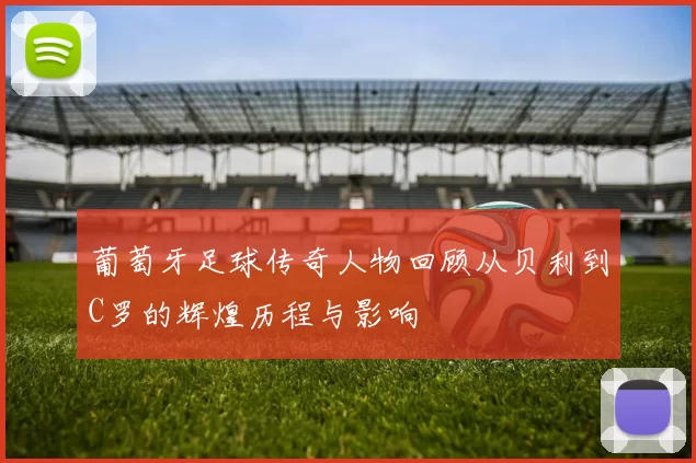 葡萄牙足球传奇人物回顾从贝利到C罗的辉煌历程与影响