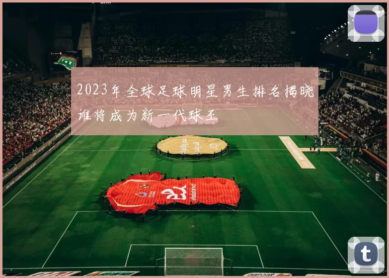 2023年全球足球明星男生排名揭晓谁将成为新一代球王