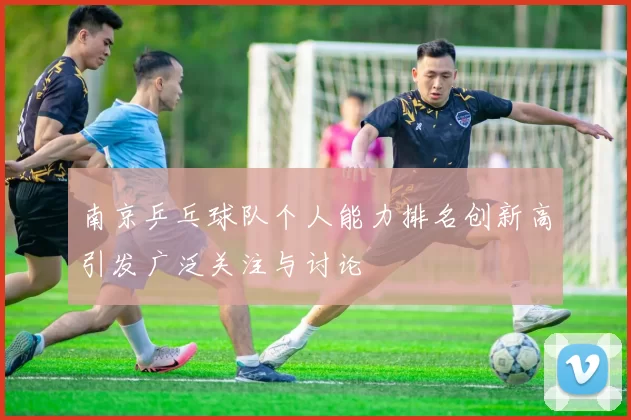 南京乒乓球队个人能力排名创新高引发广泛关注与讨论