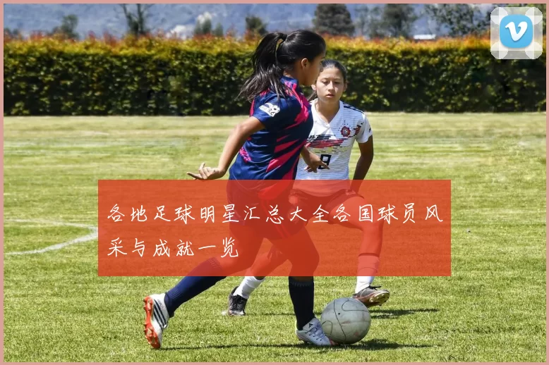 各地足球明星汇总大全各国球员风采与成就一览