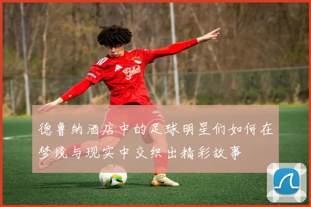 德鲁纳酒店中的足球明星们如何在梦境与现实中交织出精彩故事