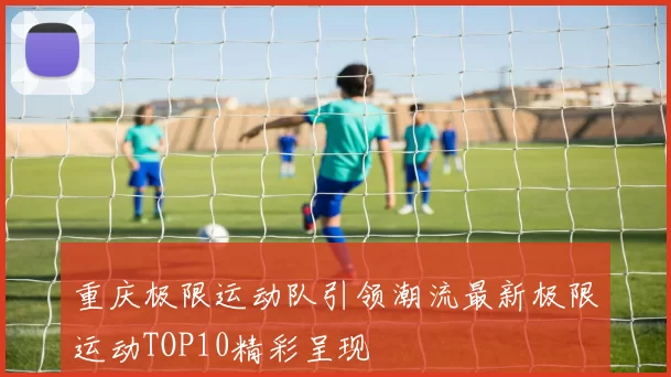 重庆极限运动队引领潮流最新极限运动TOP10精彩呈现