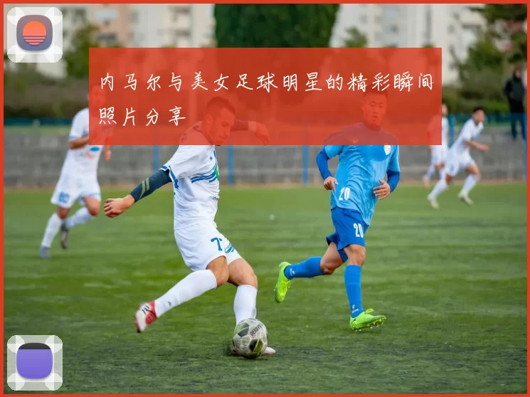 内马尔与美女足球明星的精彩瞬间照片分享