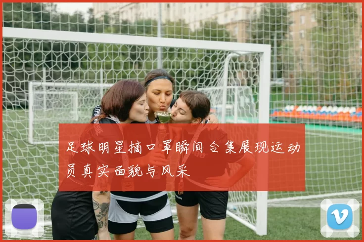 足球明星摘口罩瞬间合集展现运动员真实面貌与风采