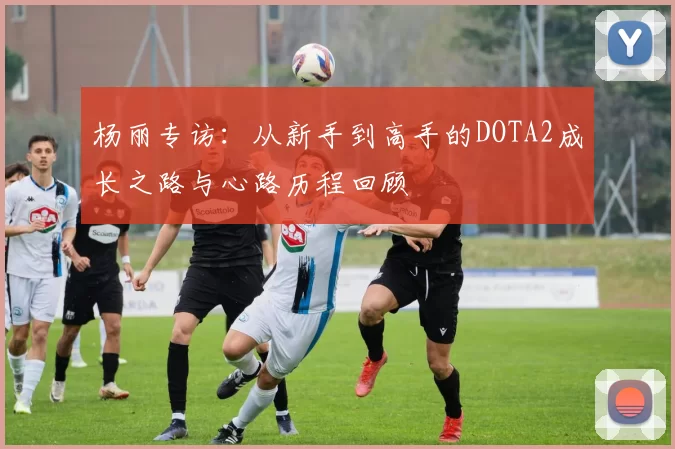 杨丽专访：从新手到高手的DOTA2成长之路与心路历程回顾