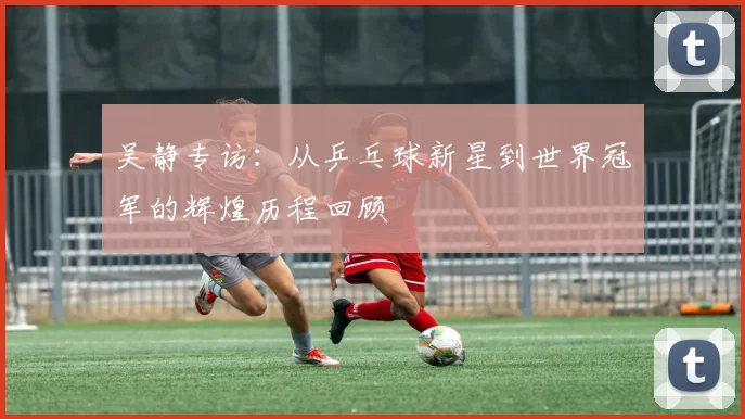 吴静专访：从乒乓球新星到世界冠军的辉煌历程回顾