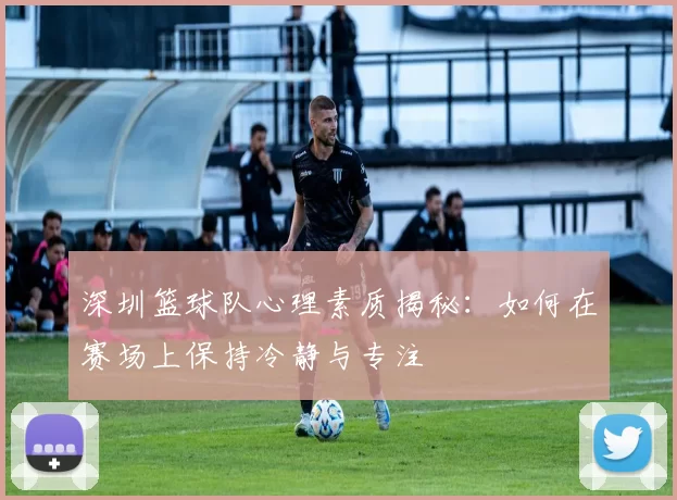 深圳篮球队心理素质揭秘：如何在赛场上保持冷静与专注
