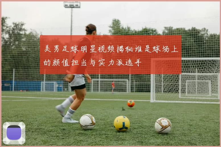 美男足球明星视频揭秘谁是球场上的颜值担当与实力派选手