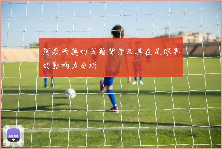 阿森西奥的国籍背景及其在足球界的影响力分析