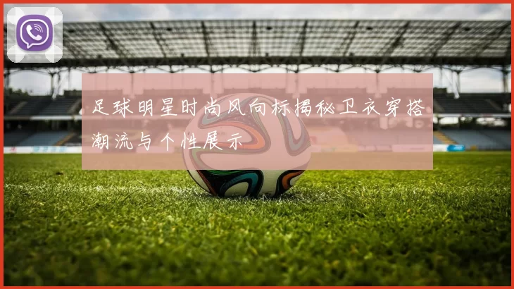 足球明星时尚风向标揭秘卫衣穿搭潮流与个性展示
