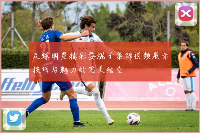 足球明星精彩耍棍子集锦视频展示技巧与魅力的完美结合