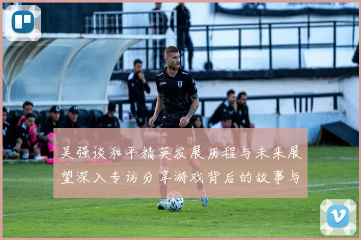 吴强谈和平精英发展历程与未来展望深入专访分享游戏背后的故事与挑战