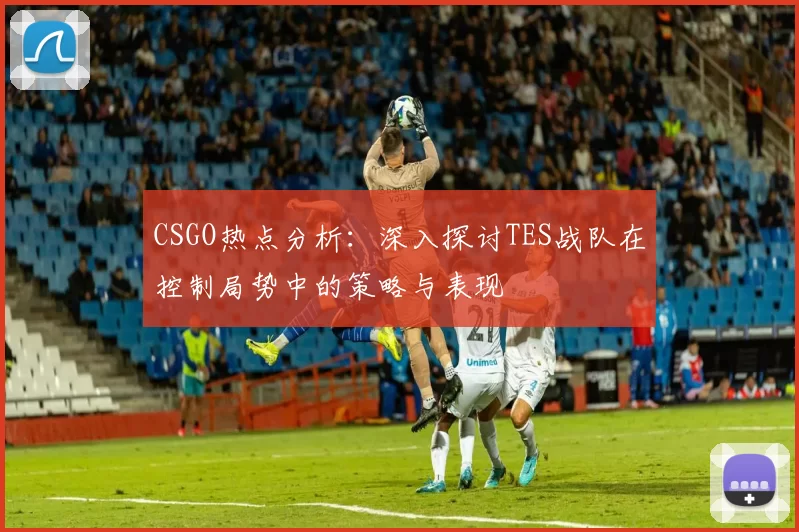 CSGO热点分析：深入探讨TES战队在控制局势中的策略与表现