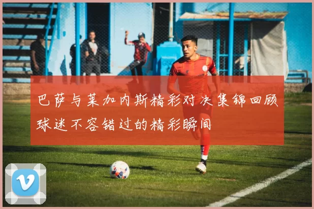 巴萨与莱加内斯精彩对决集锦回顾球迷不容错过的精彩瞬间