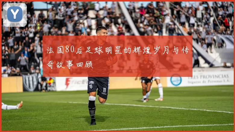 法国80后足球明星的辉煌岁月与传奇故事回顾