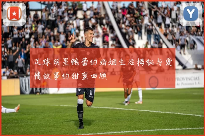 足球明星鲍蕾的婚姻生活揭秘与爱情故事的甜蜜回顾