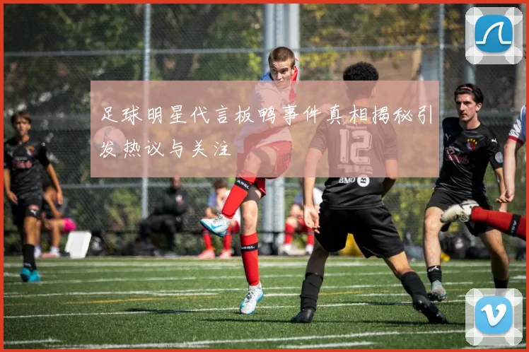足球明星代言板鸭事件真相揭秘引发热议与关注