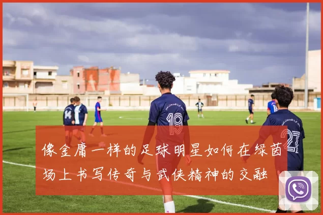 像金庸一样的足球明星如何在绿茵场上书写传奇与武侠精神的交融