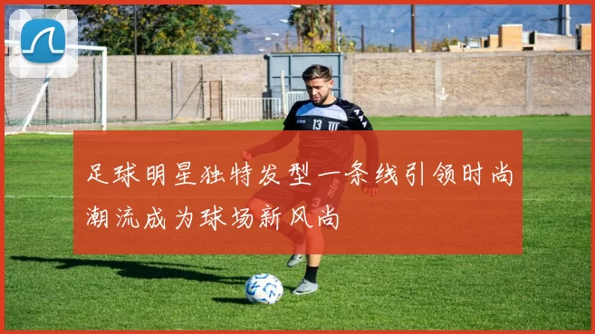 足球明星独特发型一条线引领时尚潮流成为球场新风尚