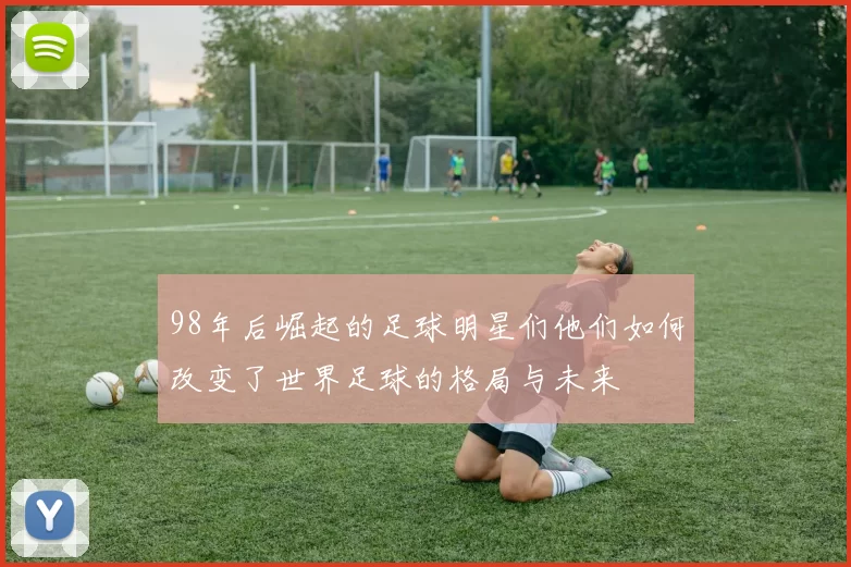 98年后崛起的足球明星们他们如何改变了世界足球的格局与未来