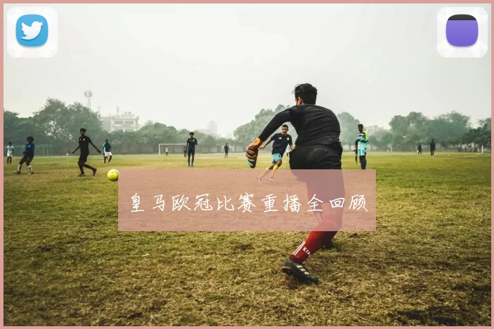 皇马欧冠比赛重播全回顾