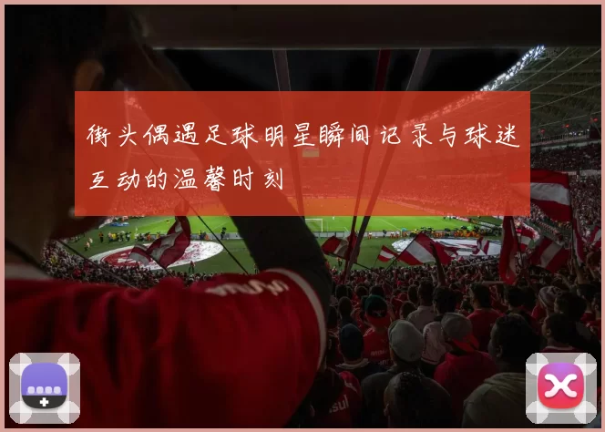 街头偶遇足球明星瞬间记录与球迷互动的温馨时刻
