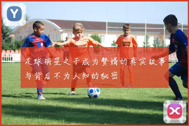 足球明星之子成为赘婿的真实故事与背后不为人知的秘密